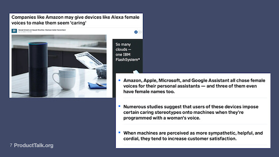  A screen shot of a news article and several bullet points. The article is titled "Companies like Amazon may give devices like Alexa female names to make them seem 'caring.'" The bullet pointed text reads: Amazon, Apple, Microsoft, and Google Assistant all chose female voices for their personal assistants—and all three of them even have female names too. Numerous studies suggest that users of these devices impose certain caring stereotypes onto machines when they're programmed with a woman's voice. When machines are perceived as more sympathetic, helpful, and cordial, they tend to increase customer satisfaction."