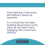 A quote stating, "Stop thinking of discovery and delivery teams as separate. It’s critical that the team building the product is the same as the team that’s engaging with customers directly." The message emphasizes the importance of integrating product development and customer engagement teams.