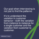 "Our goal when interviewing is not just to find the patterns. It’s to understand the variation in customer behavior—both the variation from instance to instance for a single customer and the variation from customer to customer." - Product Talk