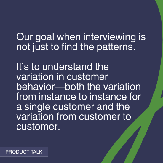 "Our goal when interviewing is not just to find the patterns. It’s to understand the variation in customer behavior—both the variation from instance to instance for a single customer and the variation from customer to customer." - Product Talk