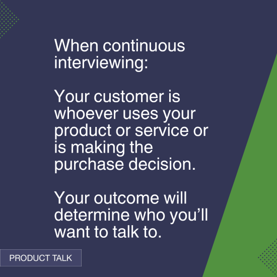 Quote on continuous interviewing: "When continuous interviewing: Your customer is whoever uses your product or service or is making the purchase decision. Your outcome will determine who you’ll want to talk to." - Product Talk