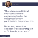 Quote from Teresa Torres about managing additional overhead when the engineering or design lead doesn't participate in the product trio, as long as another team member fills the role.